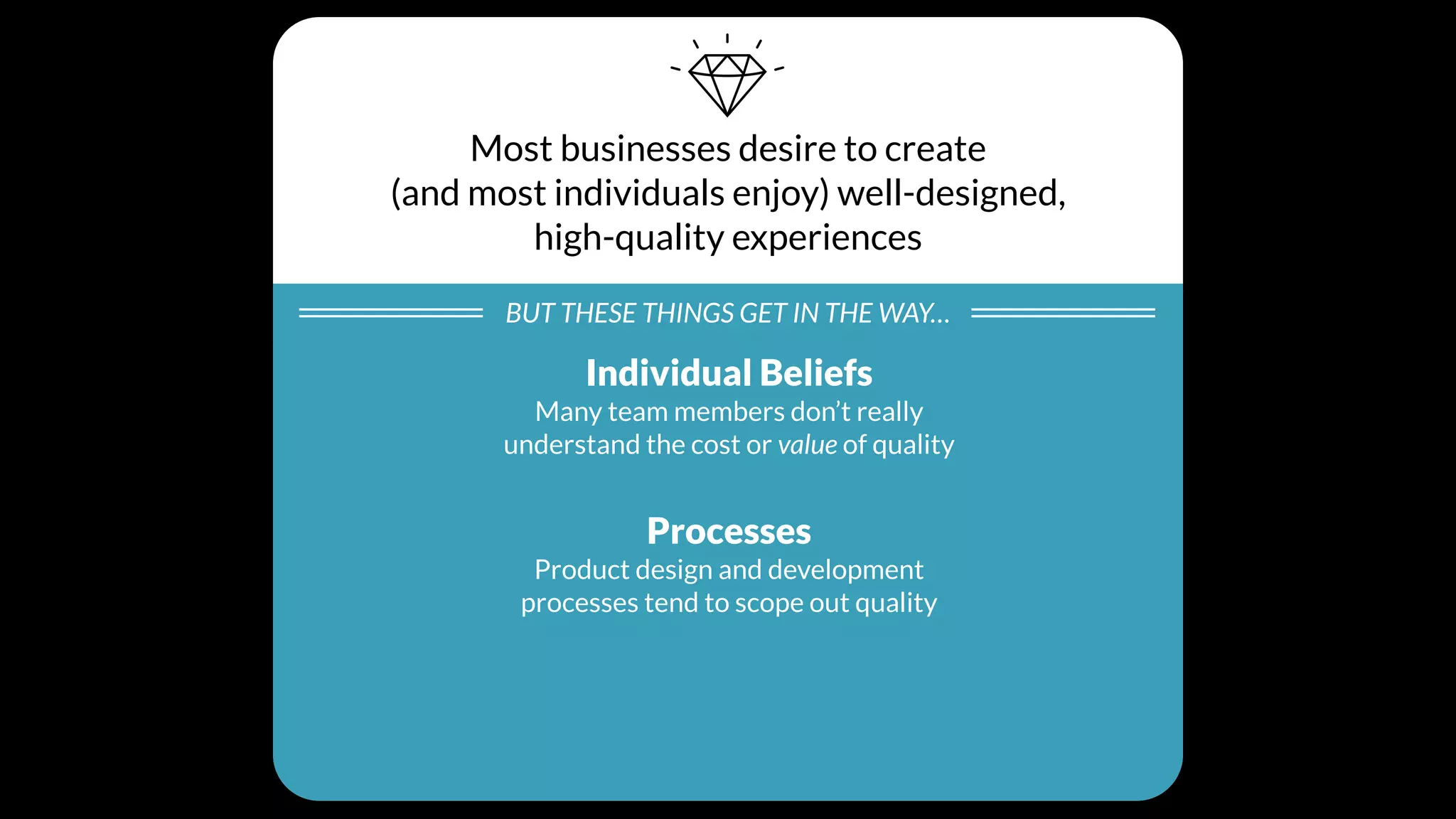 Most businesses desire to create
(and most individuals enjoy) well-designed,
high-quality experiences
BUT THESE THINGS GET IN THE WAY…
Individual Beliefs
Many team members don’t really
understand the cost or value of quality
Processes
Product design and development
processes tend to scope out quality
Cultural Values
Day-to-day business decisions unintentionally
create a culture that doesn’t prioritize quality
 