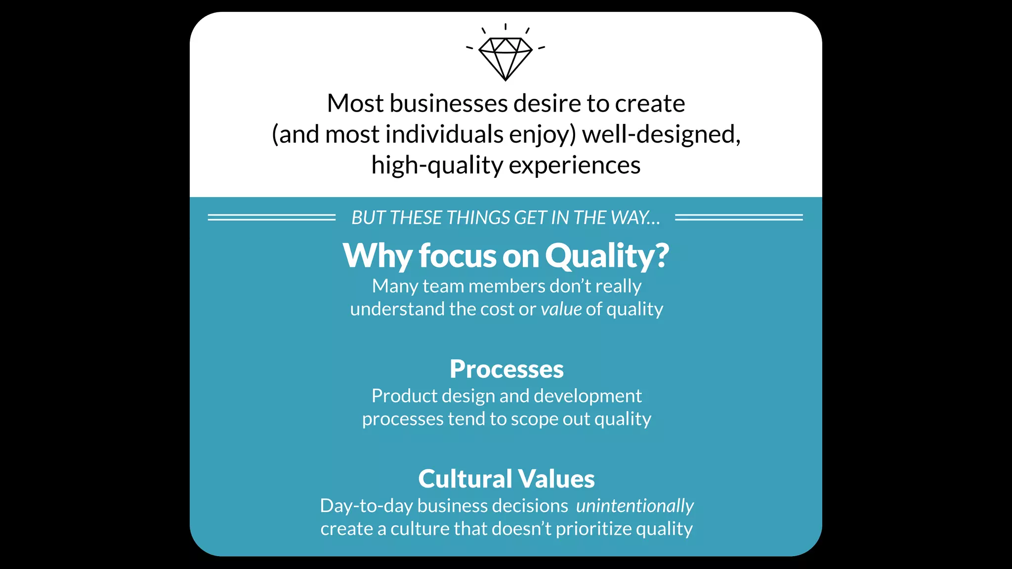 Most businesses desire to create
(and most individuals enjoy) well-designed,
high-quality experiences
BUT THESE THINGS GET IN THE WAY…
Individual Beliefs
Many team members don’t really
understand the cost or value of quality
Processes
Product design and development
processes tend to scope out quality
Cultural Values
Day-to-day business decisions unintentionally
create a culture that doesn’t prioritize quality
Why focus on Quality?
 