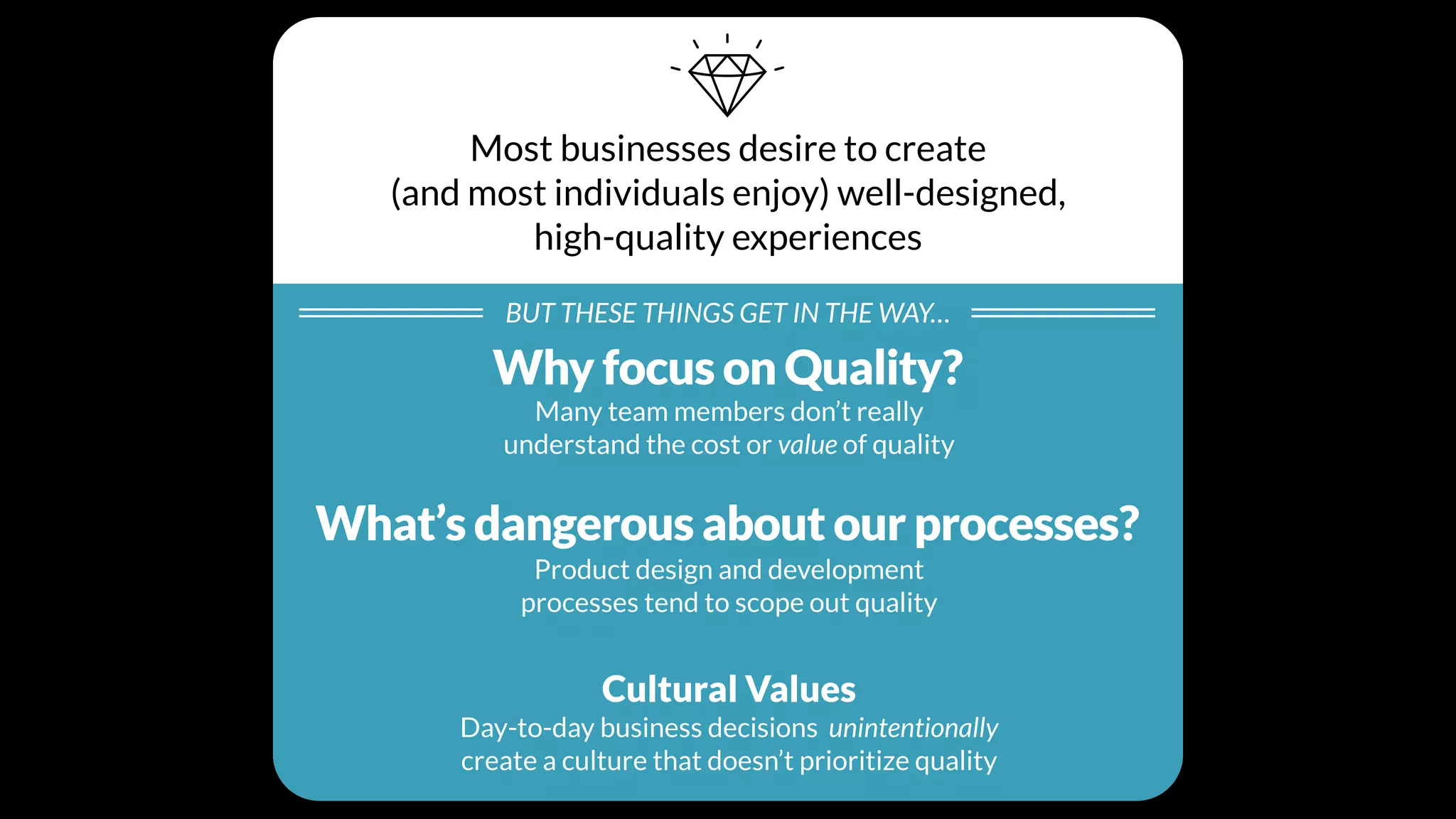 Most businesses desire to create
(and most individuals enjoy) well-designed,
high-quality experiences
BUT THESE THINGS GET IN THE WAY…
Individual Beliefs
Many team members don’t really
understand the cost or value of quality
Processes
Product design and development
processes tend to scope out quality
Cultural Values
Day-to-day business decisions unintentionally
create a culture that doesn’t prioritize quality
Why focus on Quality?
What’s dangerous about our processes?
 