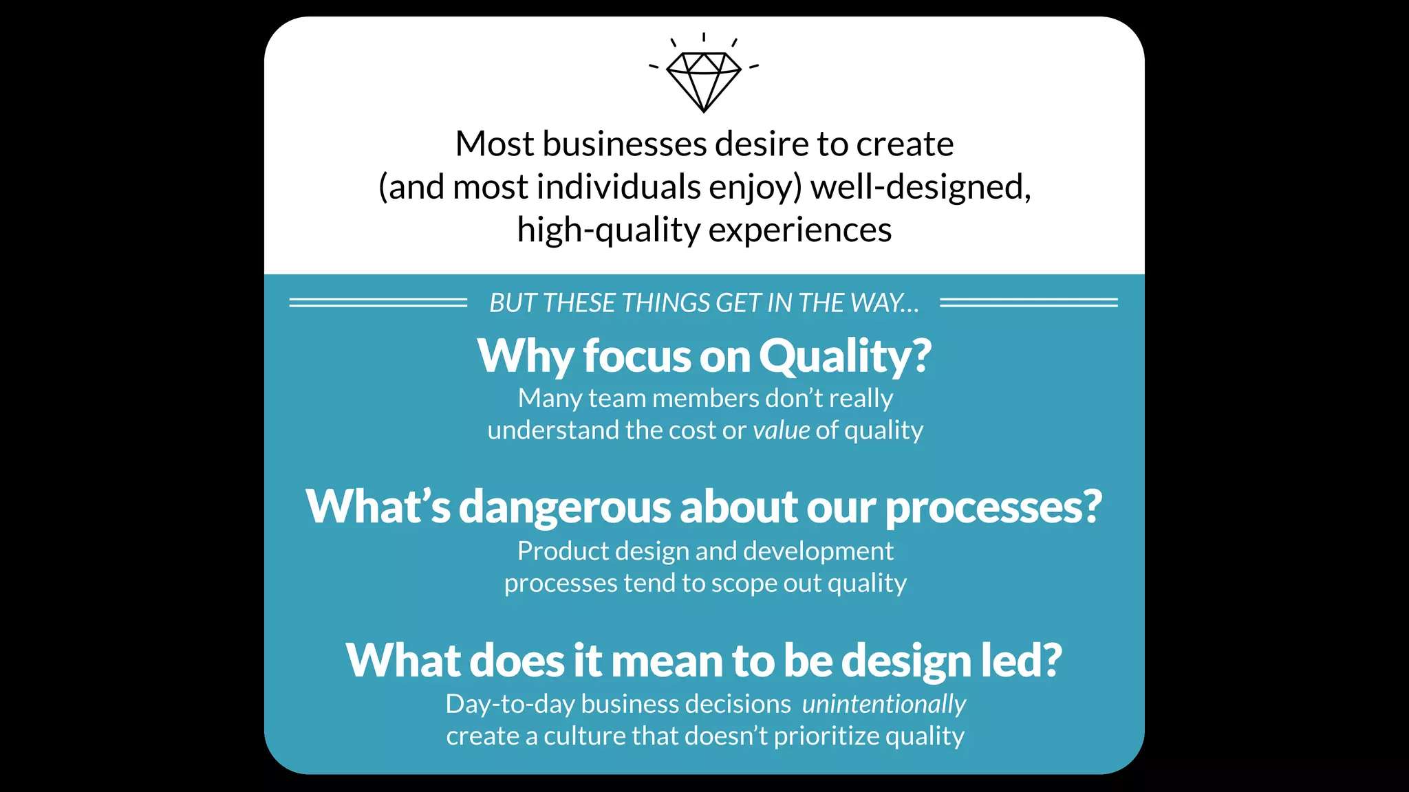 Most businesses desire to create
(and most individuals enjoy) well-designed,
high-quality experiences
BUT THESE THINGS GET IN THE WAY…
Individual Beliefs
Many team members don’t really
understand the cost or value of quality
Processes
Product design and development
processes tend to scope out quality
Cultural Values
Day-to-day business decisions unintentionally
create a culture that doesn’t prioritize quality
Why focus on Quality?
What’s dangerous about our processes?
What does it mean to be design led?
 