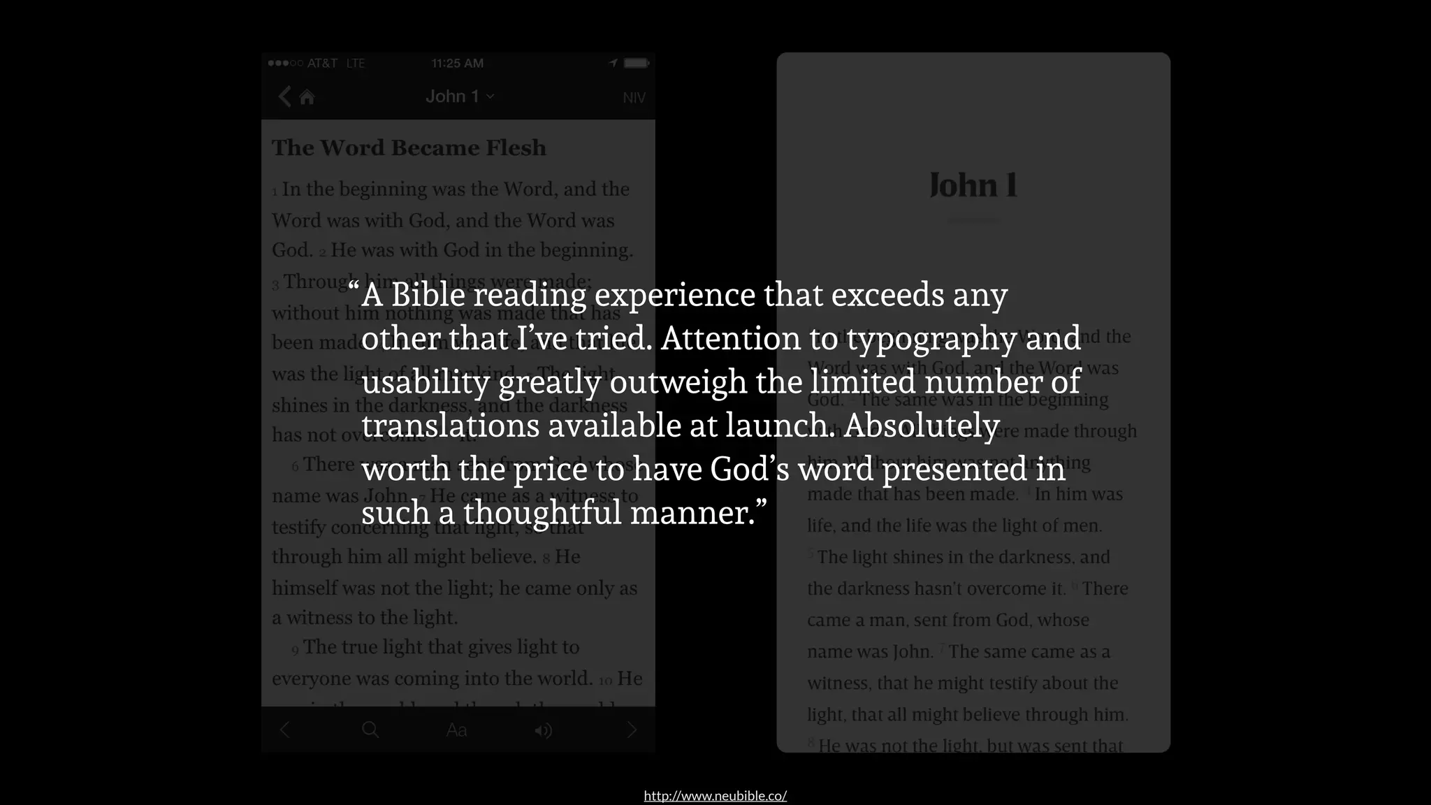 http://www.neubible.co/
A Bible reading experience that exceeds any
other that I’ve tried. Attention to typography and
usability greatly outweigh the limited number of
translations available at launch. Absolutely
worth the price to have God’s word presented in
such a thoughtful manner.”
“
 