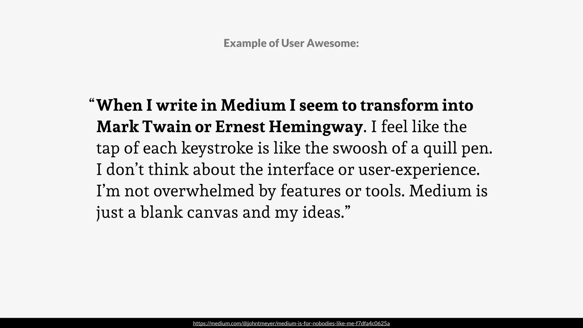 https://medium.com/@johntmeyer/medium-is-for-nobodies-like-me-f7dfa4c0625a
When I write in Medium I seem to transform into
Mark Twain or Ernest Hemingway. I feel like the
tap of each keystroke is like the swoosh of a quill pen.
I don’t think about the interface or user-experience.
I’m not overwhelmed by features or tools. Medium is
just a blank canvas and my ideas.”
Example of User Awesome:
“
 