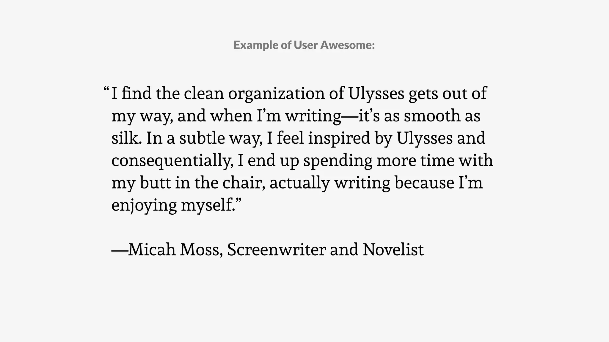 Example of User Awesome:
I ﬁnd the clean organization of Ulysses gets out of
my way, and when I’m writing—it’s as smooth as
silk. In a subtle way, I feel inspired by Ulysses and
consequentially, I end up spending more time with
my butt in the chair, actually writing because I’m
enjoying myself.”
—Micah Moss, Screenwriter and Novelist
“
 