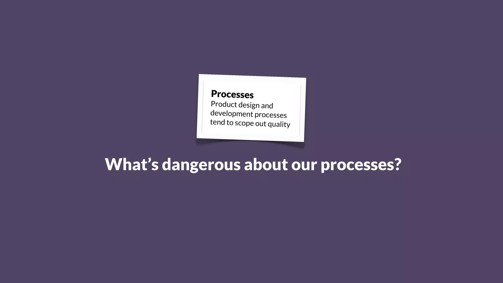 Processes
Product design and
development processes
tend to scope out quality
What’s dangerous about our processes?
 