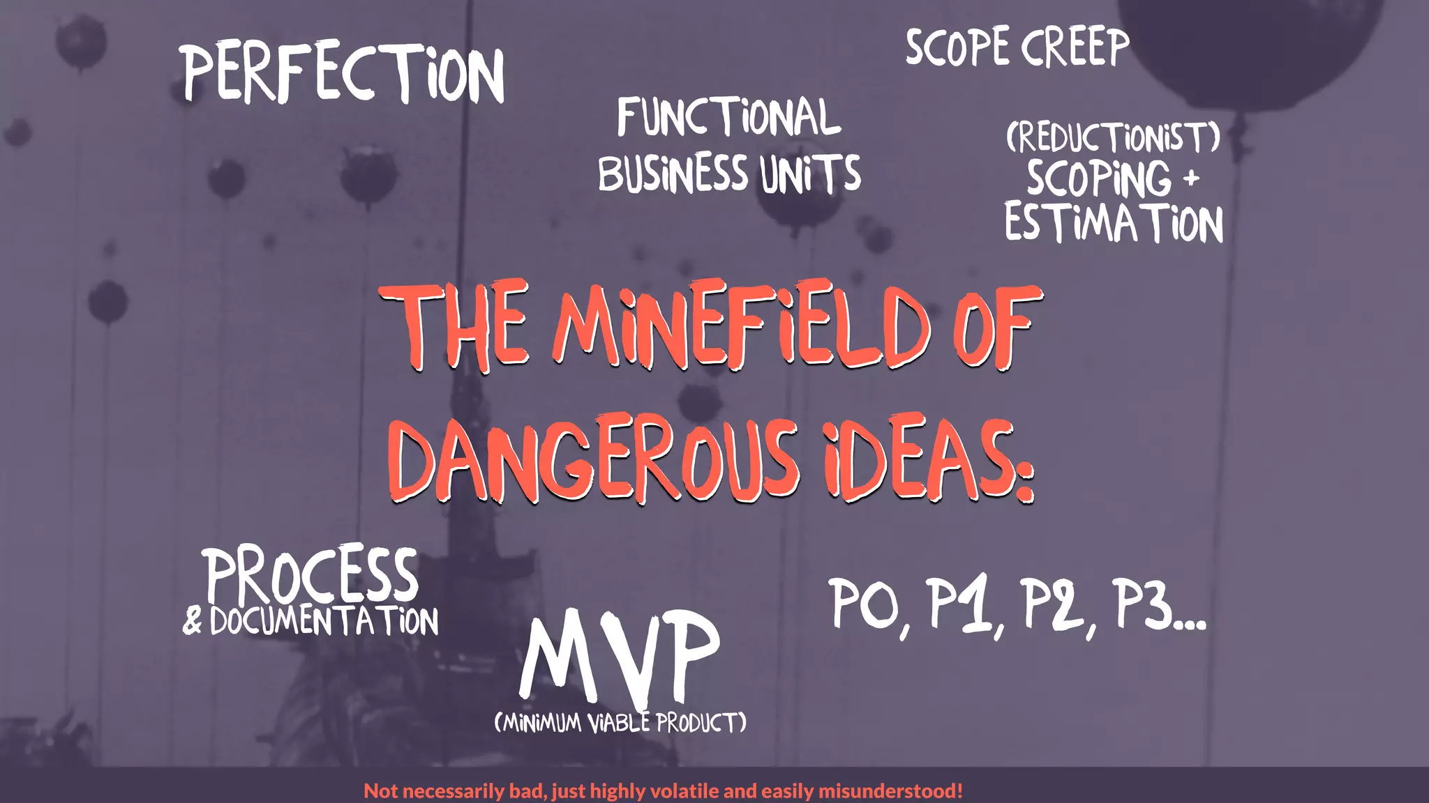 The MINEFIELD of
dangerous ideas:
The MINEFIELD of
dangerous ideas:
MVP(Minimum Viable Product)
LONG SENTENCE
Scope creep
Perfection
P0, P1, P2, P3...
Functional
Business Units
Process& Documentation
(reductionist)
Scoping +
Estimation
Not necessarily bad, just highly volatile and easily misunderstood!
LONG SENTENCE
LONG SENTENCE
 