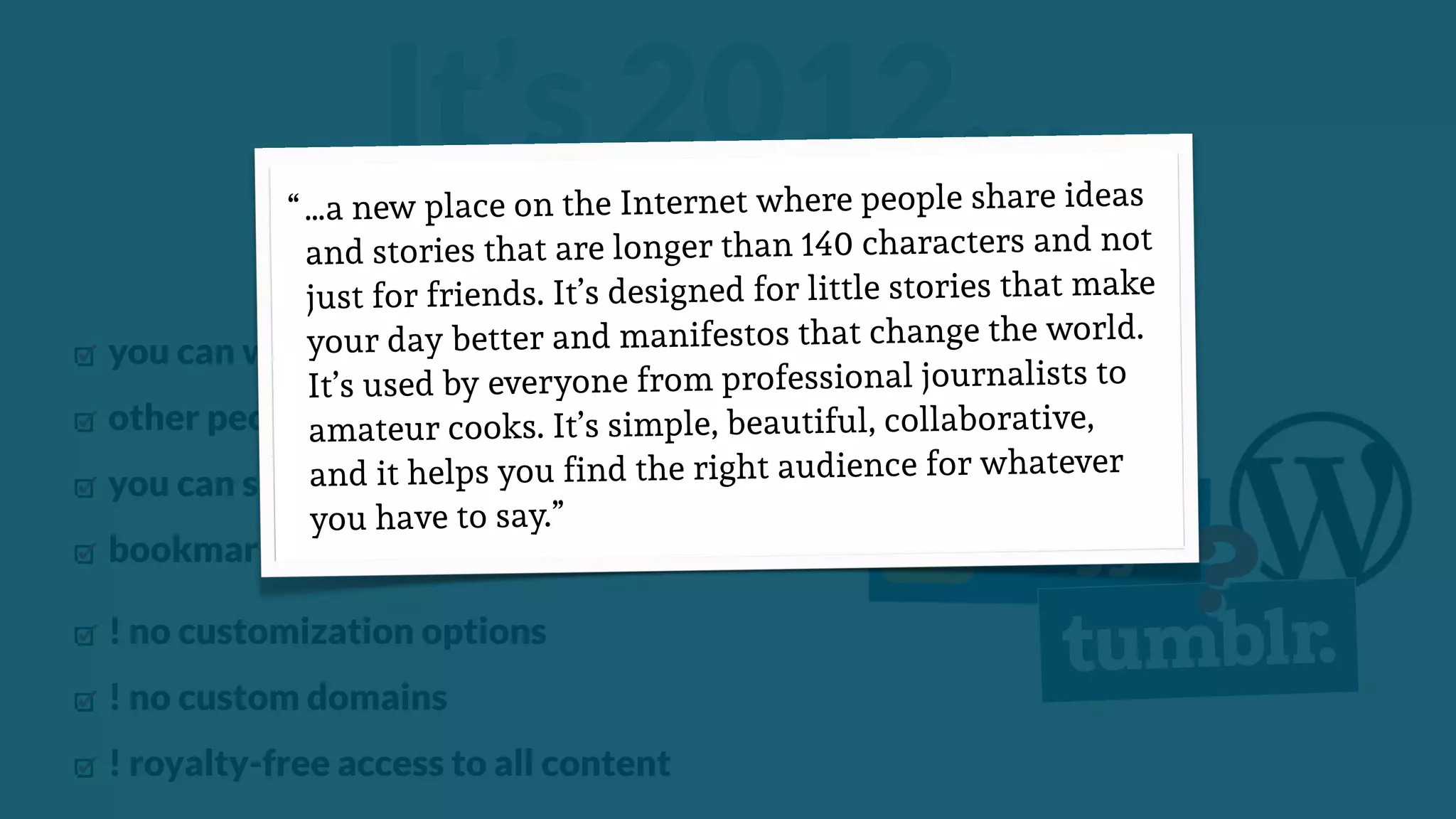 ?
you can write and publish online articles
other people can comment on your articles
you can share articles
bookmark articles
! no customization options
! no custom domains
! royalty-free access to all content
“a publishing platform…”
It’s 2012……a new place on the Internet where people share ideas
and stories that are longer than 140 characters and not
just for friends. It’s designed for little stories that make
your day better and manifestos that change the world.
It’s used by everyone from professional journalists to
amateur cooks. It’s simple, beautiful, collaborative,
and it helps you find the right audience for whatever
you have to say.”
“
 