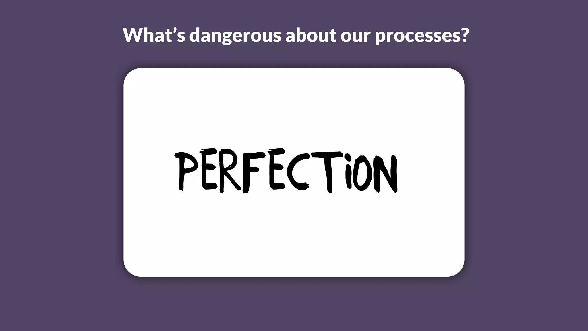 What’s dangerous about our processes?
Perfection
 