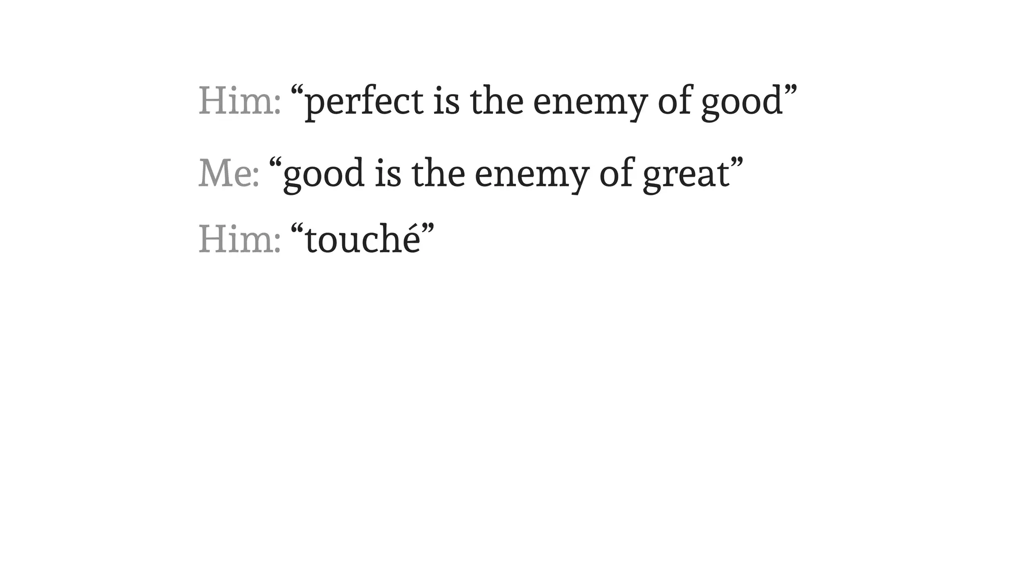Me: “good is the enemy of great”
Him: “perfect is the enemy of good”
Him: “touché”
 