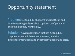 @thinknow
Opportunity statement
Problem: Custom bike shoppers find it difficult and
time-consuming to learn about options, configure and
price the bike they want to buy.
Solution: A Web application that lets custom bike
shoppers explore different components, envision
different combinations and dynamically understand price.
 