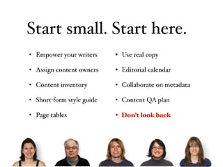 Start small. Start here.
• Empower your writers     • Use real copy

• Assign content owners    • Editorial calendar

• Content inventory        • Collaborate on metadata

• Short-form style guide   • Content QA plan

• Page tables              • Don’tlook back
                             Don’t look back
 