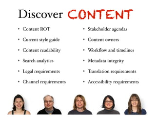 Discover CONTENT
• Business ROT
  Content objectives       • Current technology
                             Stakeholder agendas

• Project objectives
  Current style guide      • Functional requirements
                             Content owners

• User research
  Content readability      • Contextual considerations
                             Workﬂow and timelines

• Stakeholder interviews
  Search analytics         • Industry trends
                             Metadata integrity

• Usability testing
  Legal requirements       • Competitors
                             Translation requirements

• Design research
  Channel requirements     • Content audit
                             Accessibility requirements
 
