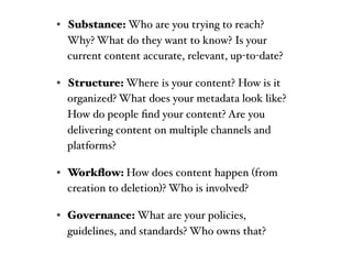 • Substance: Who are you trying to reach?
  Why? What do they want to know? Is your
  current content accurate, relevant, up-to-date?

• Structure: Where is your content? How is it
  organized? What does your metadata look like?
  How do people ﬁnd your content? Are you
  delivering content on multiple channels and
  platforms?

• Workﬂow: How does content happen (from
  creation to deletion)? Who is involved?

• Governance: What are your policies,
  guidelines, and standards? Who owns that?
 