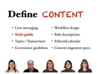 Deﬁne CONTENT
• Core messaging          • Workﬂow design
• Style guide             • Role descriptions
• Topics / Transactions   • Editorial calendar
• Governance guidelines • Content migration specs
 