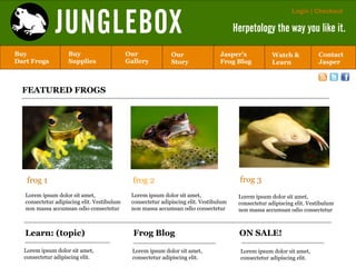 JUNGLEBOX
                                                                                                              Login | Checkout

                                                                                        Herpetology the way you like it.

Buy                 Buy                      Our              Our                 Jasper’s            Watch &            Contact
Dart Frogs          Supplies                 Gallery          Story               Frog Blog           Learn              Jasper



  FEATURED FROGS




   frog 1                                      frog 2                                     frog 3
   Lorem ipsum dolor sit amet,                Lorem ipsum dolor sit amet,                Lorem ipsum dolor sit amet,
   consectetur adipiscing elit. Vestibulum    consectetur adipiscing elit. Vestibulum    consectetur adipiscing elit. Vestibulum
   non massa accumsan odio consectetur        non massa accumsan odio consectetur        non massa accumsan odio consectetur



   Learn: (topic)                              Frog Blog                                 ON SALE!

  Lorem ipsum dolor sit amet,                  Lorem ipsum dolor sit amet,                Lorem ipsum dolor sit amet,
  consectetur adipiscing elit.                 consectetur adipiscing elit.               consectetur adipiscing elit.
 
