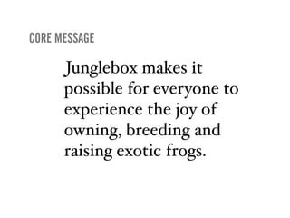 CORE MESSAGE

      Junglebox makes it
      possible for everyone to
      experience the joy of
      owning, breeding and
      raising exotic frogs.
 