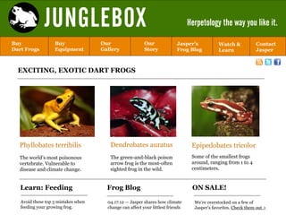 JUNGLEBOX                                                          Herpetology the way you like it.

Buy                Buy               Our                  Our              Jasper’s            Watch &           Contact
Dart Frogs         Equipment         Gallery              Story            Frog Blog           Learn             Jasper



  EXCITING, EXOTIC DART FROGS




  Phyllobates terribilis                Dendrobates auratus                       Epipedobates tricolor
  The world’s most poisonous            The green-and-black poison                Some of the smallest frogs
  vertebrate. Vulnerable to             arrow frog is the most-often              around, ranging from 1 to 4
  disease and climate change.           sighted frog in the wild.                 centimeters.


   Learn: Feeding                      Frog Blog                                  ON SALE!

   Avoid these top 5 mistakes when     04.17.12 — Jasper shares how climate        We’re overstocked on a few of
   feeding your growing frog.          change can affect your littlest friends     Jasper’s favorites. Check them out >
 