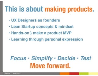 This is about making products.
     • UX Designers as founders
     • Lean Startup concepts & mindset
     • Hands-on } make a product MVP
     • Learning through personal expression



          Focus • Simplify • Decide • Test
                        Move forward.
LUXR.CO    APRIL 2013
 