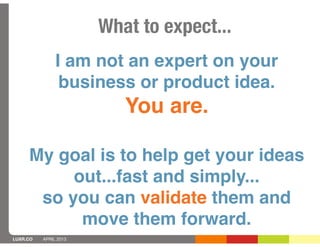 What to expect...
               I am not an expert on your
                business or product idea.
                          You are.

     My goal is to help get your ideas
          out...fast and simply...
      so you can validate them and
           move them forward.
LUXR.CO   APRIL 2013
 