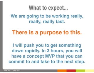 What to expect...
          We are going to be working really,
                  really, really fast.

          There is a purpose to this.

       I will push you to get something
      down rapidly. In 3 hours, you will
      have a concept MVP that you can
     commit to and take to the next step.
LUXR.CO   APRIL 2013
 