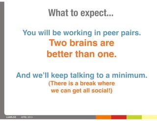 What to expect...
           You will be working in peer pairs.
                       Two brains are
                       better than one.

      And weʼll keep talking to a minimum.
                       (There is a break where
                        we can get all social!)



LUXR.CO   APRIL 2013
 