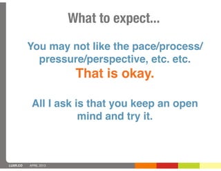 What to expect...
          You may not like the pace/process/
            pressure/perspective, etc. etc.
                        That is okay.

           All I ask is that you keep an open
                      mind and try it.



LUXR.CO   APRIL 2013
 