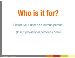 Who is it for?
               Picture your user as a human person.

                       (Insert provisional personas here)




LUXR.CO   APRIL 2013
 