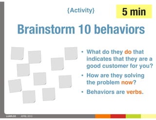 {Activity}         5 min
          Brainstorm 10 behaviors
                            • What do they do that
                             indicates that they are a
                             good customer for you?
                            • How are they solving
                             the problem now?
                            • Behaviors are verbs.


LUXR.CO   APRIL 2013
 