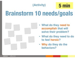 {Activity}         5 min
   Brainstorm 10 needs/goals
                           • What do they need to
                             accomplish that will
                             solve their problem?
                           • What do they need to do
                             to feel heroic?
                           • Why do they do the
                             behaviors?

LUXR.CO   APRIL 2013
 