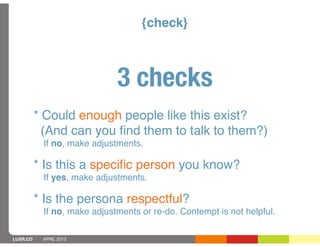 {check}



                             3 checks
          * Could enough people like this exist?
            (And can you ﬁnd them to talk to them?)
           If no, make adjustments.

          * Is this a speciﬁc person you know?
           If yes, make adjustments.

          * Is the persona respectful?
           If no, make adjustments or re-do. Contempt is not helpful.

LUXR.CO    APRIL 2013
 