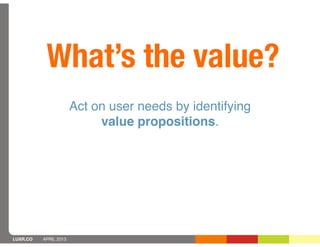 What’s the value?
                       Act on user needs by identifying
                            value propositions.




LUXR.CO   APRIL 2013
 