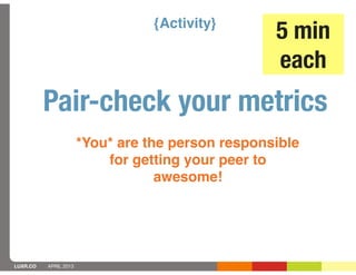 {Activity}
                                                   5 min
                                                   each
          Pair-check your metrics
                       *You* are the person responsible
                           for getting your peer to
                                   awesome!




LUXR.CO   APRIL 2013
 
