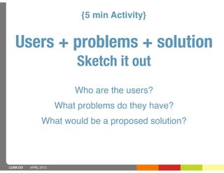{5 min Activity}


   Users + problems + solution
                            Sketch it out
                           Who are the users?
                       What problems do they have?
                What would be a proposed solution?



LUXR.CO   APRIL 2013
 