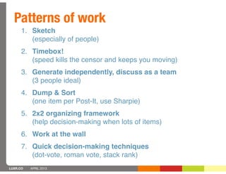 Patterns of work
      1. Sketch
         (especially of people)
      2. Timebox!
         (speed kills the censor and keeps you moving)
      3. Generate independently, discuss as a team
         (3 people ideal)
      4. Dump & Sort
         (one item per Post-It, use Sharpie)
      5. 2x2 organizing framework
         (help decision-making when lots of items)
      6. Work at the wall
      7. Quick decision-making techniques
         (dot-vote, roman vote, stack rank)
LUXR.CO   APRIL 2013
 