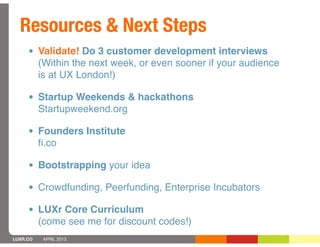 Resources & Next Steps
     • Validate! Do 3 customer development interviews
          (Within the next week, or even sooner if your audience
          is at UX London!)

     • Startup Weekends & hackathons
          Startupweekend.org

     • Founders Institute
          ﬁ.co

     • Bootstrapping your idea
     • Crowdfunding, Peerfunding, Enterprise Incubators
     • LUXr Core Curriculum
          (come see me for discount codes!)
LUXR.CO    APRIL 2013
 