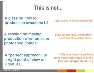 This is not...
 A class on how to
                                 (how do you know itʼs awesome?)
 produce an awesome UI

A session on making              (how do you know these arenʼt
production wireframes or             a waste of valuable time?)
photoshop comps


 A “perfect approach” or           (100s of entrepreneurs have
                                used these techniques to deﬁne
 a rigid point of view on          their own unique Great UX.)
 Great UX.
LUXR.CO   APRIL 2013
 