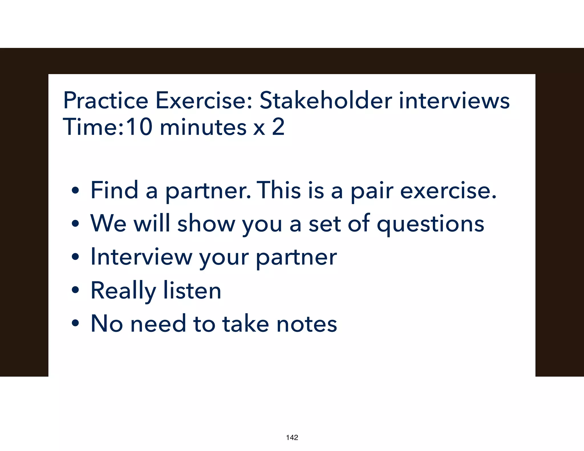 Practice Exercise: Stakeholder interviews
Time:10 minutes x 2
• Find a partner. This is a pair exercise.
• We will show you a set of questions
• Interview your partner
• Really listen
• No need to take notes
142
 