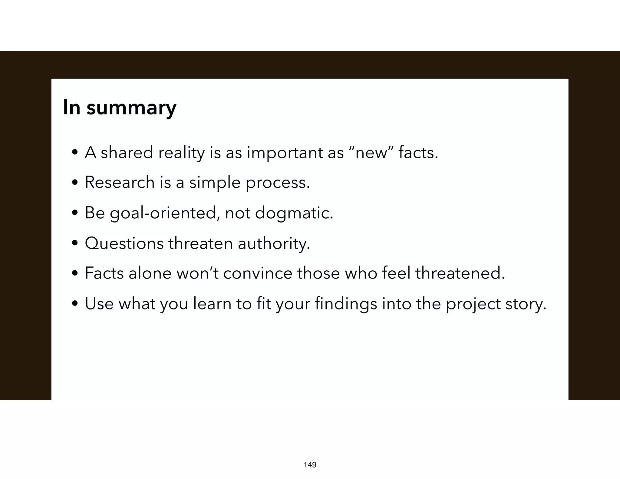 In summary
• A shared reality is as important as “new” facts.
• Research is a simple process.
• Be goal-oriented, not dogmatic.
• Questions threaten authority.
• Facts alone won’t convince those who feel threatened.
• Use what you learn to ﬁt your ﬁndings into the project story.
149
 