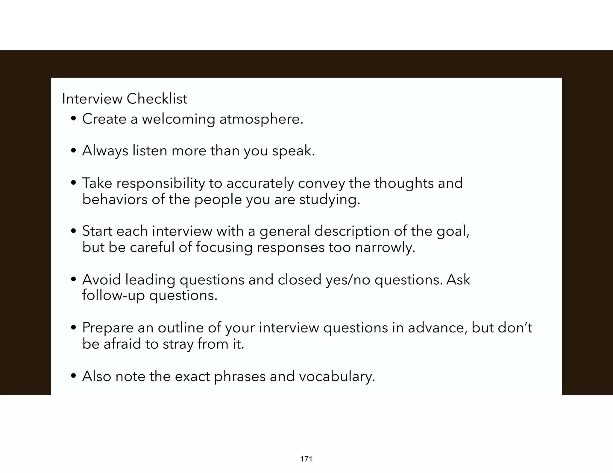 Interview Checklist
• Create a welcoming atmosphere.
• Always listen more than you speak.
• Take responsibility to accurately convey the thoughts and  
behaviors of the people you are studying.
• Start each interview with a general description of the goal,  
but be careful of focusing responses too narrowly.
• Avoid leading questions and closed yes/no questions. Ask  
follow-up questions.
• Prepare an outline of your interview questions in advance, but don’t
be afraid to stray from it.
• Also note the exact phrases and vocabulary.
171
 