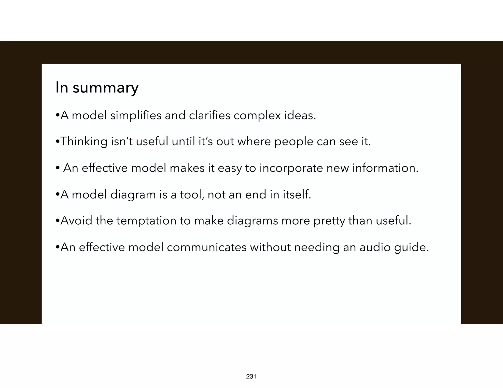In summary
•A model simpliﬁes and clariﬁes complex ideas.
•Thinking isn’t useful until it’s out where people can see it.
• An effective model makes it easy to incorporate new information.
•A model diagram is a tool, not an end in itself.
•Avoid the temptation to make diagrams more pretty than useful.
•An effective model communicates without needing an audio guide.
231
 