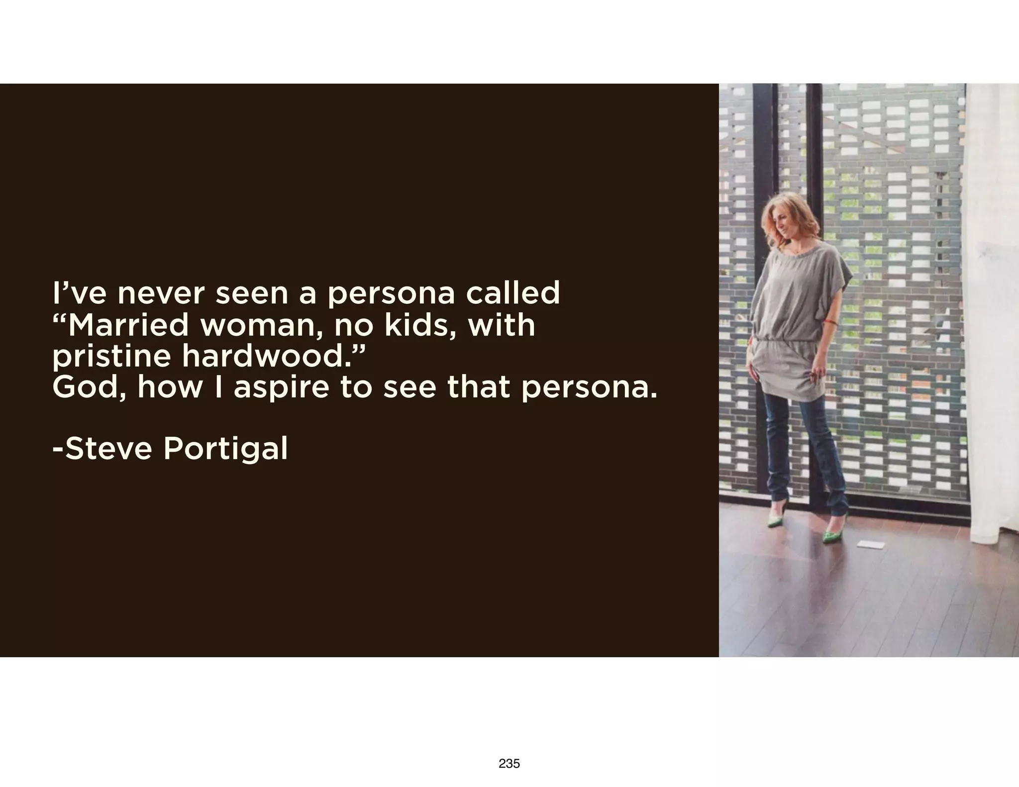I’ve never seen a persona called
“Married woman, no kids, with
pristine hardwood.”
God, how I aspire to see that persona.
-Steve Portigal
235
 