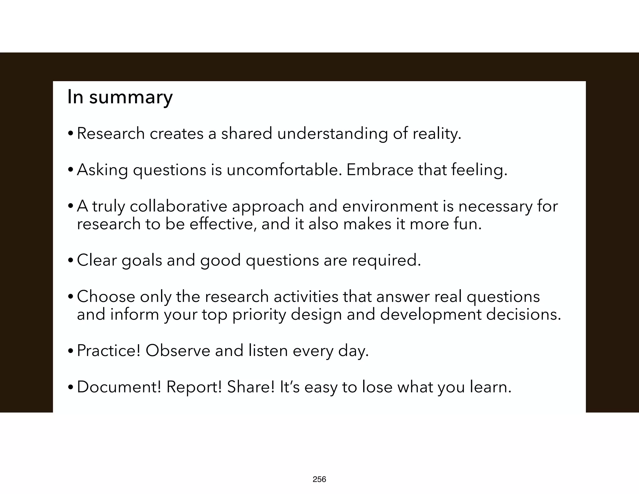 In summary
• Research creates a shared understanding of reality.
• Asking questions is uncomfortable. Embrace that feeling.
• A truly collaborative approach and environment is necessary for
research to be effective, and it also makes it more fun.
• Clear goals and good questions are required.
• Choose only the research activities that answer real questions
and inform your top priority design and development decisions.
• Practice! Observe and listen every day.
• Document! Report! Share! It’s easy to lose what you learn.
256
 