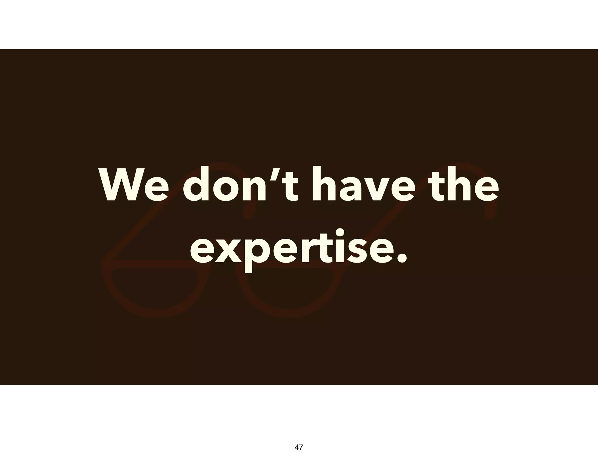 $We don’t have the
expertise.
47
 