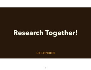 UX LONDON
Research Together!
1
 
