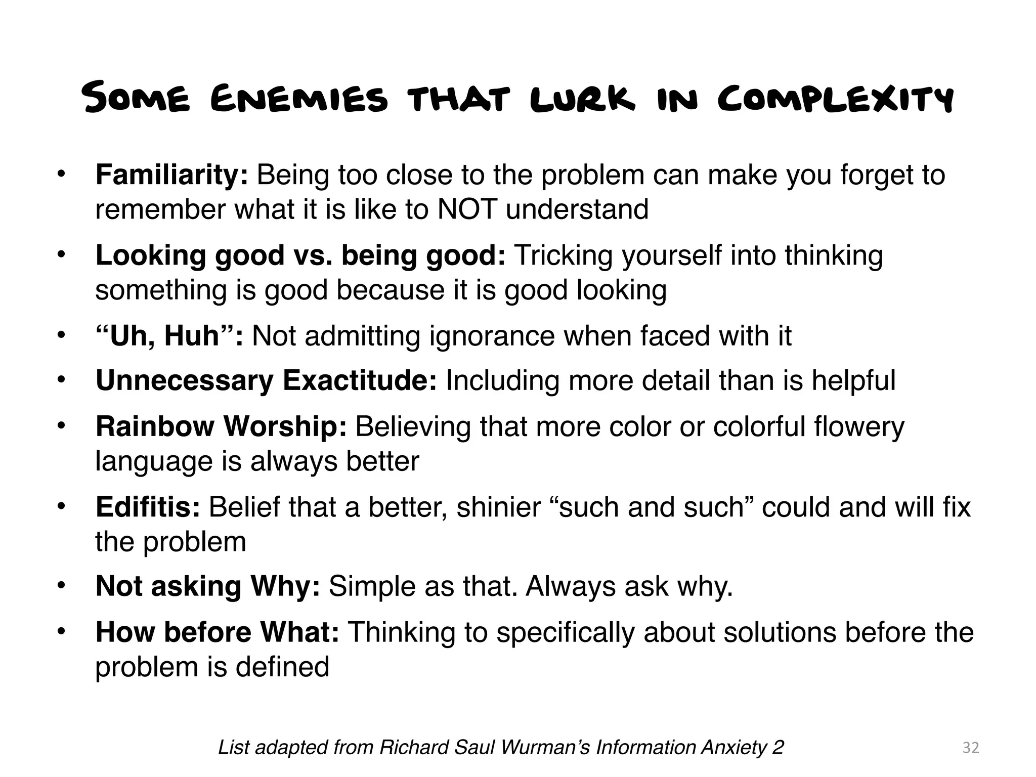 Some Enemies that lurk in Complexity
• Familiarity: Being too close to the problem can make you forget to
remember what it is like to NOT understand
• Looking good vs. being good: Tricking yourself into thinking
something is good because it is good looking
• “Uh, Huh”: Not admitting ignorance when faced with it
• Unnecessary Exactitude: Including more detail than is helpful
• Rainbow Worship: Believing that more color or colorful ﬂowery
language is always better
• Ediﬁtis: Belief that a better, shinier “such and such” could and will ﬁx
the problem
• Not asking Why: Simple as that. Always ask why.
• How before What: Thinking to speciﬁcally about solutions before the
problem is deﬁned
32List adapted from Richard Saul Wurman’s Information Anxiety 2
 