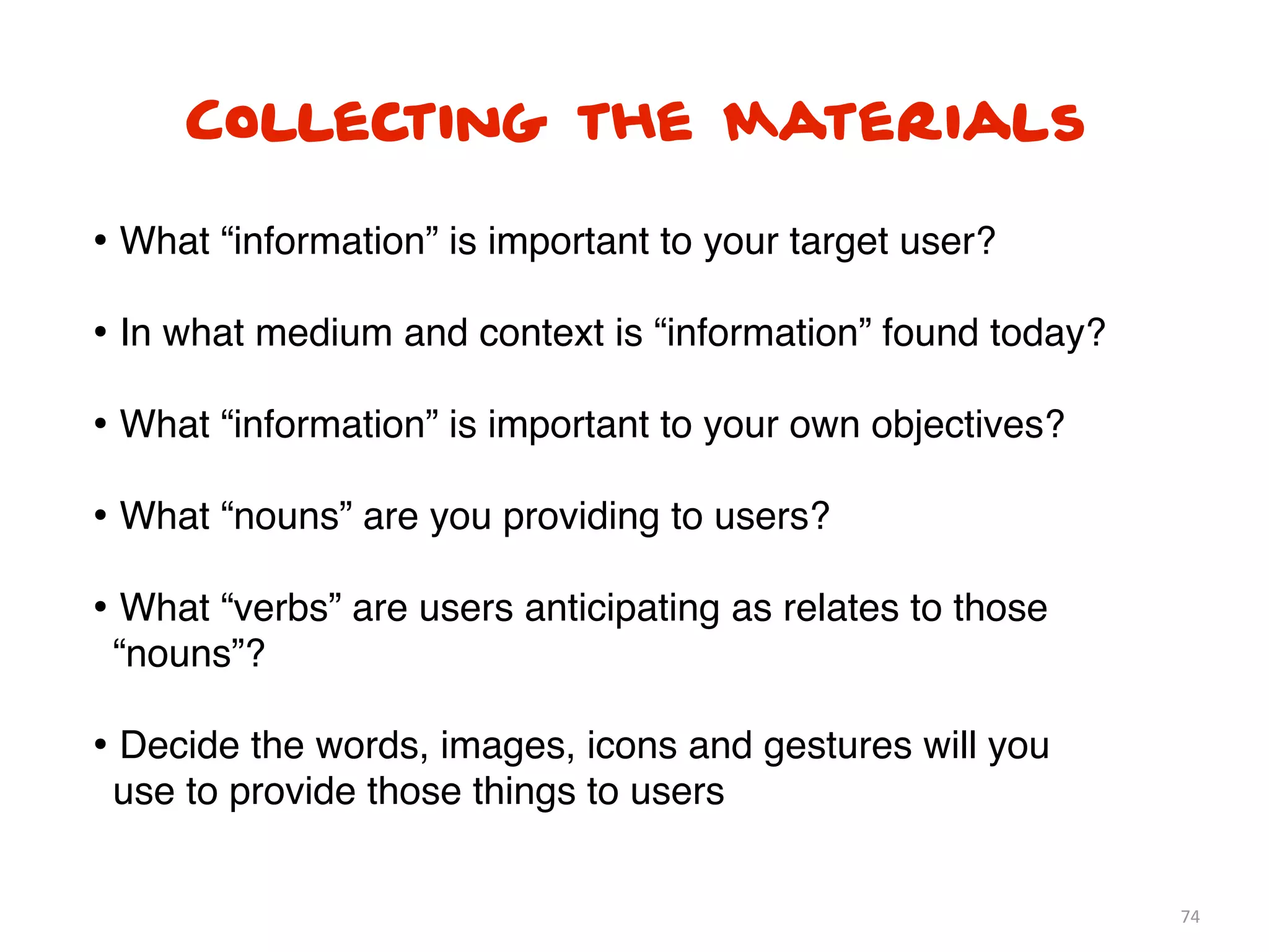 74
Collecting the Materials
• What “information” is important to your target user?
• In what medium and context is “information” found today?
• What “information” is important to your own objectives?
• What “nouns” are you providing to users?
• What “verbs” are users anticipating as relates to those
“nouns”?
• Decide the words, images, icons and gestures will you
use to provide those things to users
 