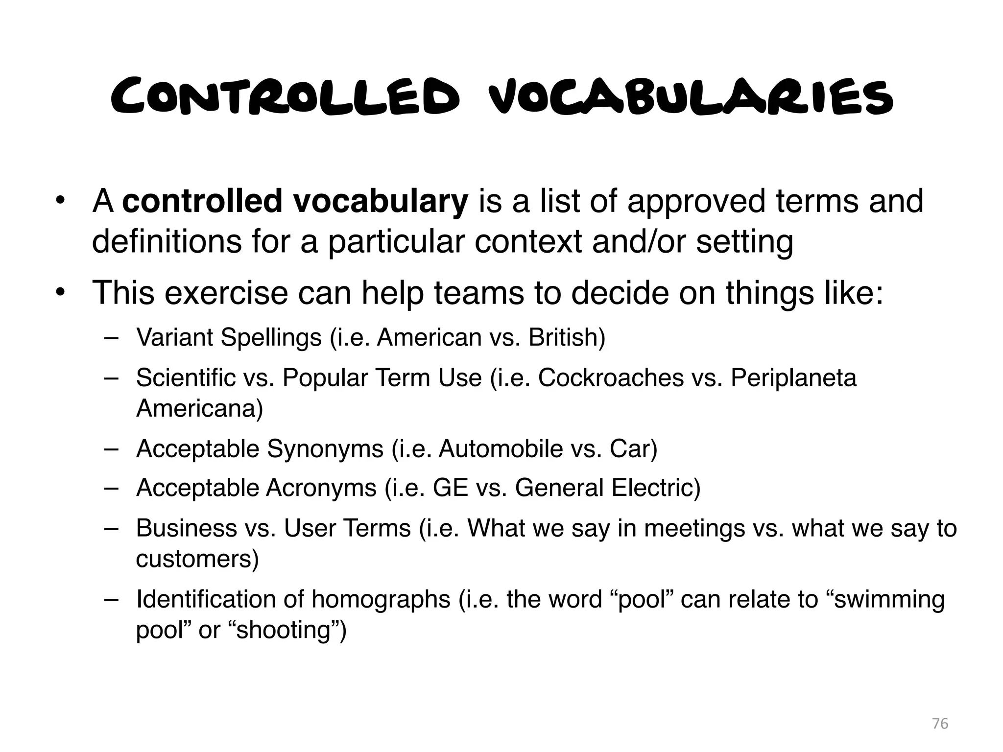 Controlled Vocabularies
• A controlled vocabulary is a list of approved terms and
deﬁnitions for a particular context and/or setting
• This exercise can help teams to decide on things like:
– Variant Spellings (i.e. American vs. British)
– Scientiﬁc vs. Popular Term Use (i.e. Cockroaches vs. Periplaneta
Americana)
– Acceptable Synonyms (i.e. Automobile vs. Car)
– Acceptable Acronyms (i.e. GE vs. General Electric)
– Business vs. User Terms (i.e. What we say in meetings vs. what we say to
customers)
– Identiﬁcation of homographs (i.e. the word “pool” can relate to “swimming
pool” or “shooting”)
76
 