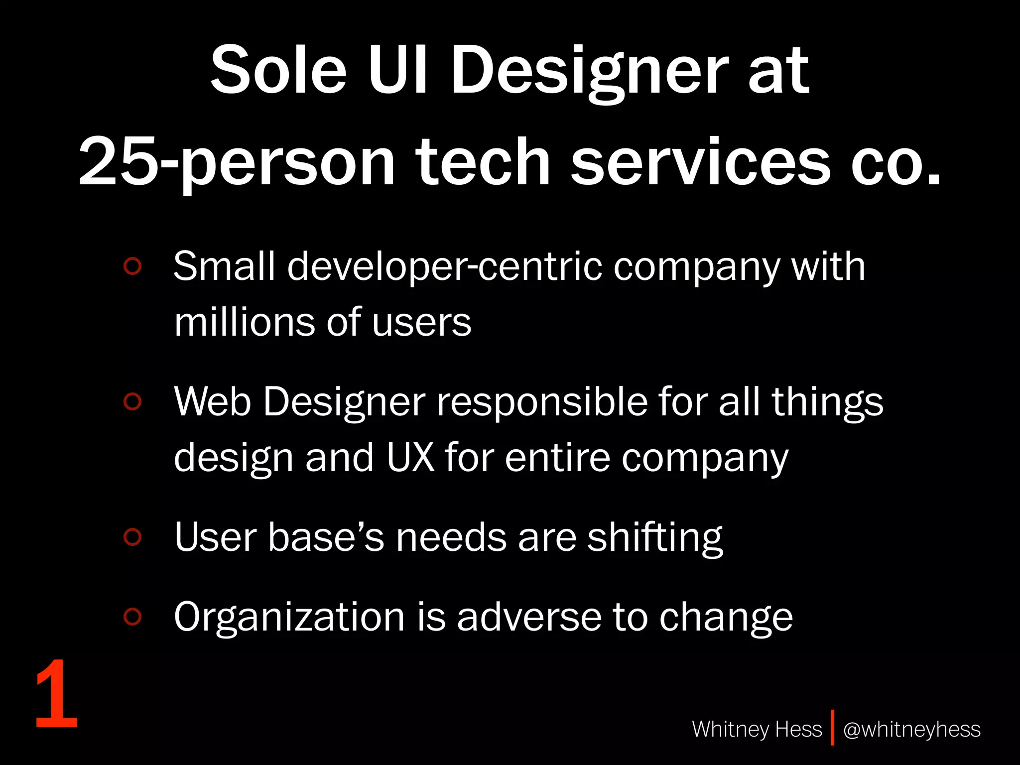 Sole UI Designer at
25-person tech services co.
    Small developer-centric company with
    millions of users
    Web Designer responsible for all things
    design and UX for entire company
    User base’s needs are shiing
    Organization is adverse to change

1                               Whitney Hess | @whitneyhess
 