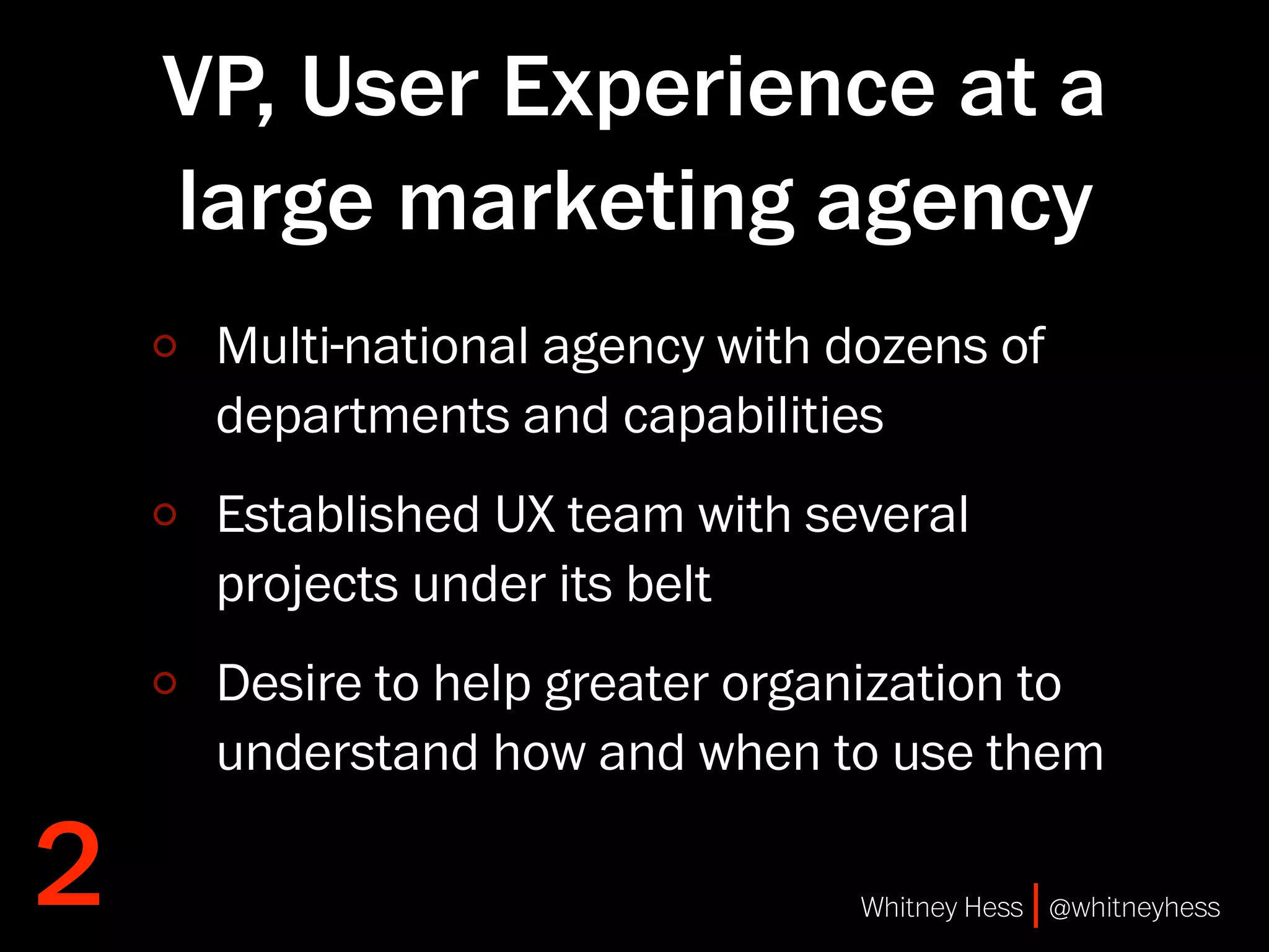 VP, User Experience at a
    large marketing agency
     Multi-national agency with dozens of
     departments and capabilities
     Established UX team with several
     projects under its belt
     Desire to help greater organization to
     understand how and when to use them

2                                Whitney Hess | @whitneyhess
 