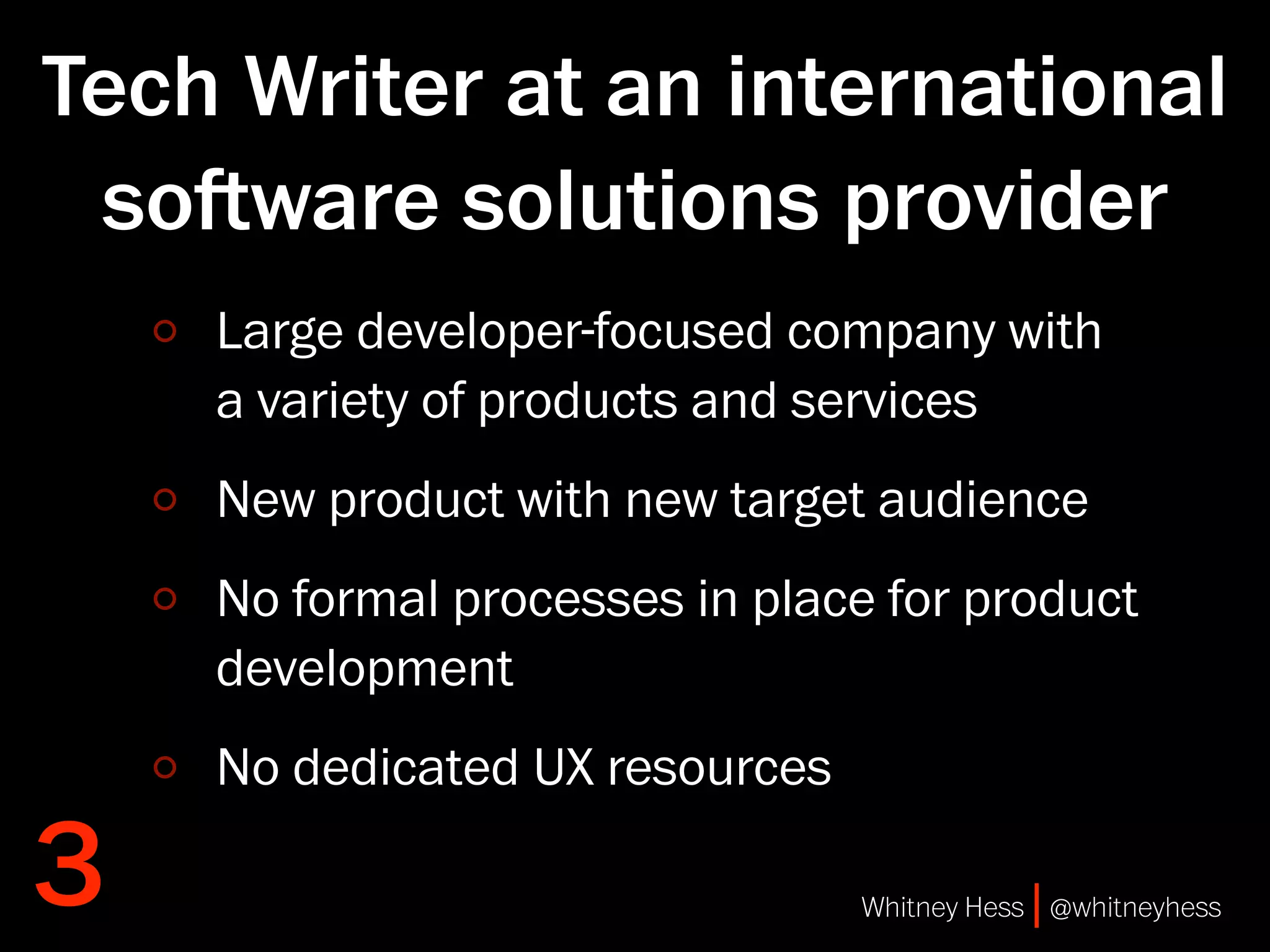 Tech Writer at an international
 soware solutions provider
    Large developer-focused company with
    a variety of products and services
    New product with new target audience
    No formal processes in place for product
    development
    No dedicated UX resources

3                               Whitney Hess | @whitneyhess
 