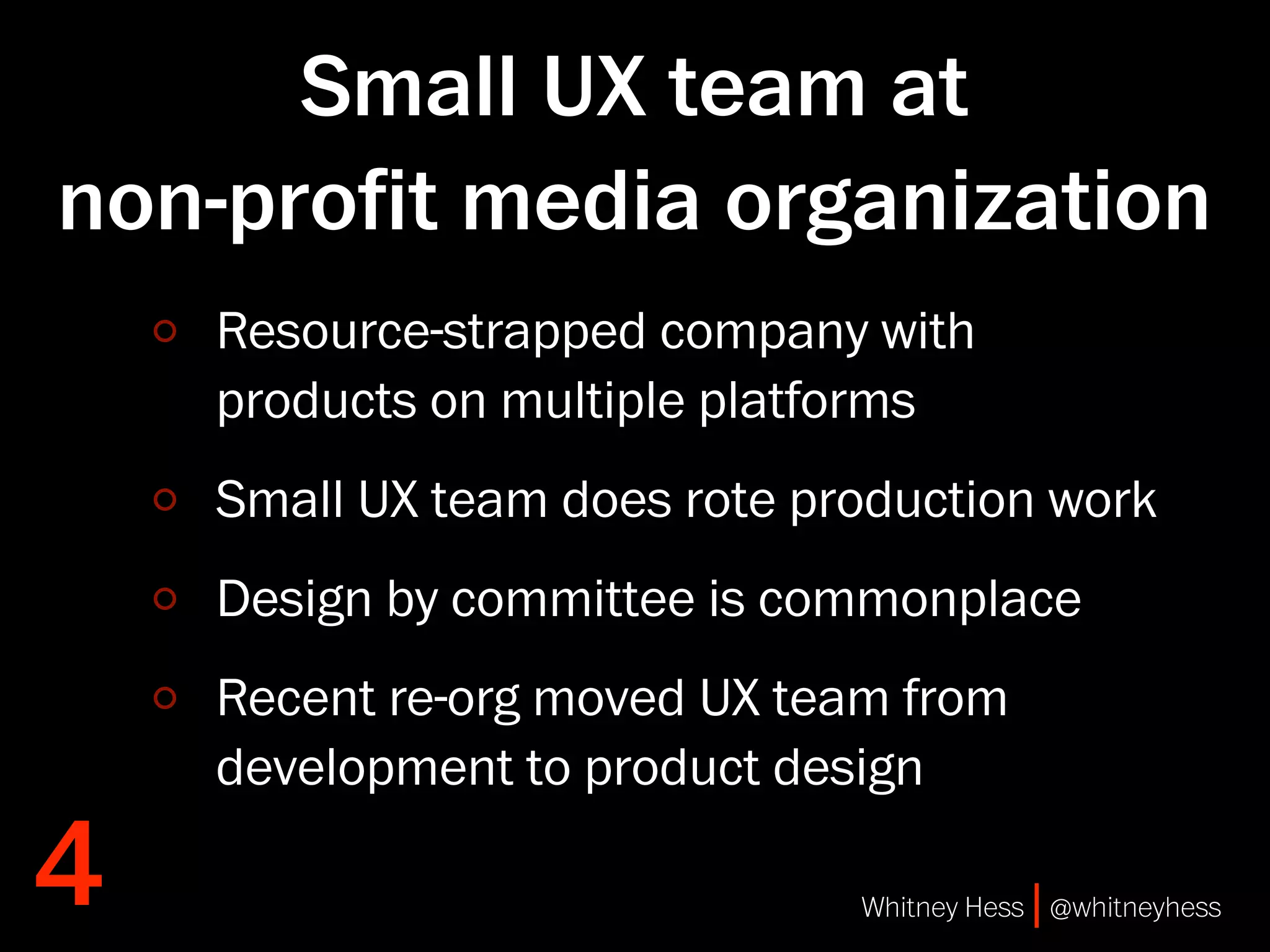 Small UX team at
non-proﬁt media organization
    Resource-strapped company with
    products on multiple platforms
    Small UX team does rote production work
    Design by committee is commonplace
    Recent re-org moved UX team from
    development to product design

4                             Whitney Hess | @whitneyhess
 